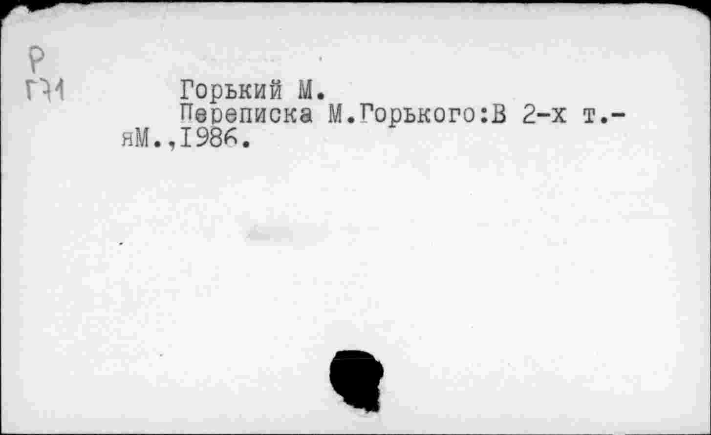 ﻿P
П4 Горький M.
Переписка М.Горького:В 2-х т. яМ.,1986.